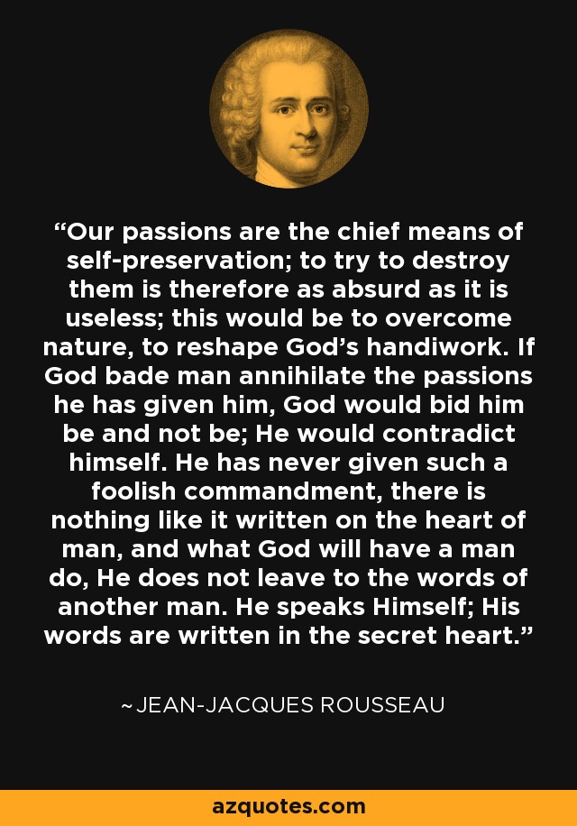 Our passions are the chief means of self-preservation; to try to destroy them is therefore as absurd as it is useless; this would be to overcome nature, to reshape God's handiwork. If God bade man annihilate the passions he has given him, God would bid him be and not be; He would contradict himself. He has never given such a foolish commandment, there is nothing like it written on the heart of man, and what God will have a man do, He does not leave to the words of another man. He speaks Himself; His words are written in the secret heart. - Jean-Jacques Rousseau