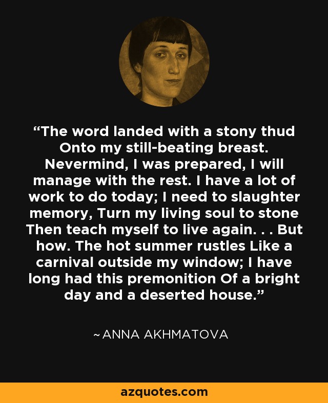 The word landed with a stony thud Onto my still-beating breast. Nevermind, I was prepared, I will manage with the rest. I have a lot of work to do today; I need to slaughter memory, Turn my living soul to stone Then teach myself to live again. . . But how. The hot summer rustles Like a carnival outside my window; I have long had this premonition Of a bright day and a deserted house. - Anna Akhmatova