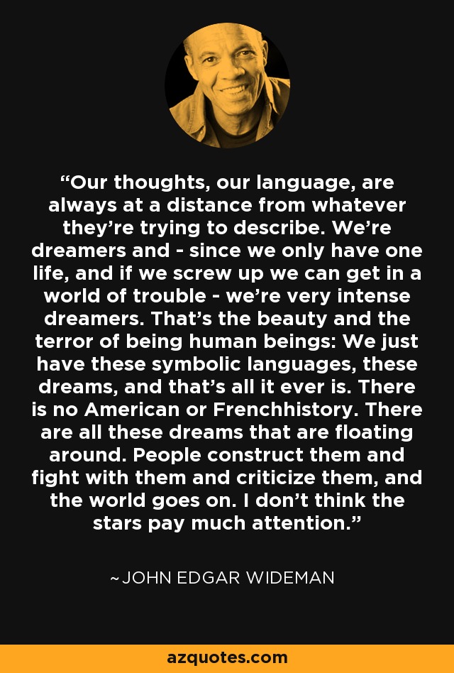 Our thoughts, our language, are always at a distance from whatever they're trying to describe. We're dreamers and - since we only have one life, and if we screw up we can get in a world of trouble - we're very intense dreamers. That's the beauty and the terror of being human beings: We just have these symbolic languages, these dreams, and that's all it ever is. There is no American or Frenchhistory. There are all these dreams that are floating around. People construct them and fight with them and criticize them, and the world goes on. I don't think the stars pay much attention. - John Edgar Wideman