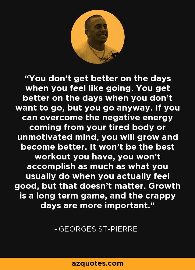You don’t get better on the days when you feel like going. You get better on the days when you don’t want to go, but you go anyway. If you can overcome the negative energy coming from your tired body or unmotivated mind, you will grow and become better. It won’t be the best workout you have, you won’t accomplish as much as what you usually do when you actually feel good, but that doesn’t matter. Growth is a long term game, and the crappy days are more important. - Georges St-Pierre