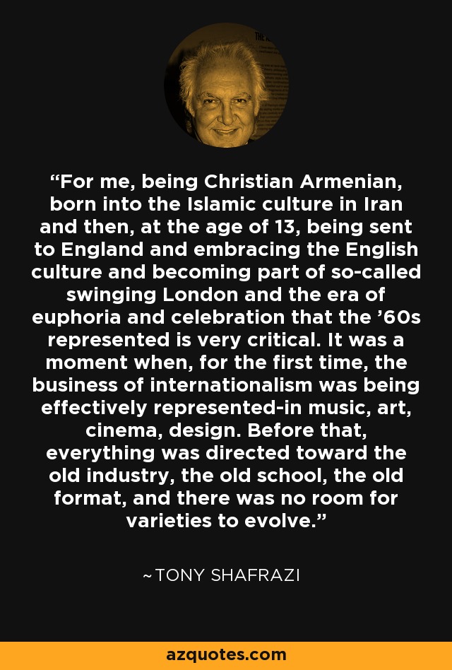 For me, being Christian Armenian, born into the Islamic culture in Iran and then, at the age of 13, being sent to England and embracing the English culture and becoming part of so-called swinging London and the era of euphoria and celebration that the '60s represented is very critical. It was a moment when, for the first time, the business of internationalism was being effectively represented-in music, art, cinema, design. Before that, everything was directed toward the old industry, the old school, the old format, and there was no room for varieties to evolve. - Tony Shafrazi