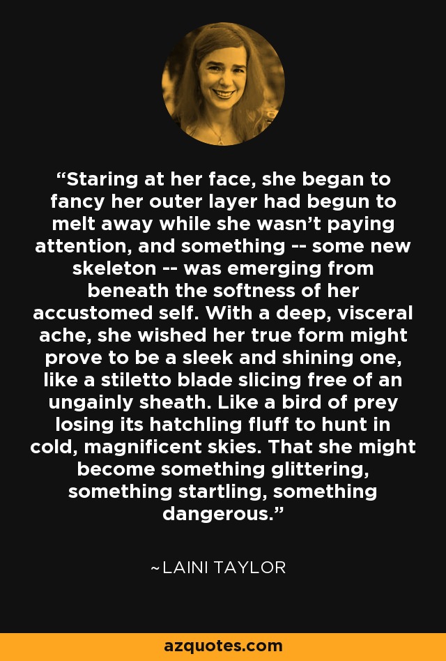 Staring at her face, she began to fancy her outer layer had begun to melt away while she wasn't paying attention, and something -- some new skeleton -- was emerging from beneath the softness of her accustomed self. With a deep, visceral ache, she wished her true form might prove to be a sleek and shining one, like a stiletto blade slicing free of an ungainly sheath. Like a bird of prey losing its hatchling fluff to hunt in cold, magnificent skies. That she might become something glittering, something startling, something dangerous. - Laini Taylor