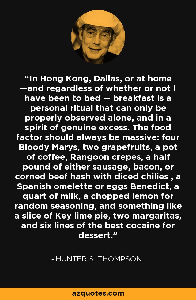 In Hong Kong, Dallas, or at home —and regardless of whether or not I have been to bed — breakfast is a personal ritual that can only be properly observed alone, and in a spirit of genuine excess. The food factor should always be massive: four Bloody Marys, two grapefruits, a pot of coffee, Rangoon crepes, a half pound of either sausage, bacon, or corned beef hash with diced chilies , a Spanish omelette or eggs Benedict, a quart of milk, a chopped lemon for random seasoning, and something like a slice of Key lime pie, two margaritas, and six lines of the best cocaine for dessert. - Hunter S. Thompson