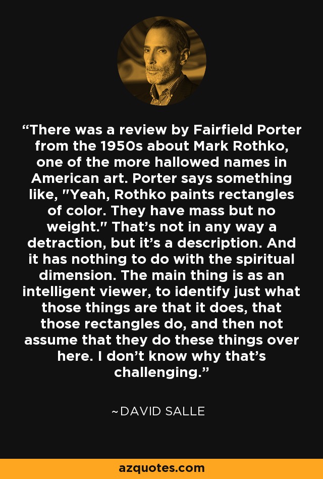 There was a review by Fairfield Porter from the 1950s about Mark Rothko, one of the more hallowed names in American art. Porter says something like, 