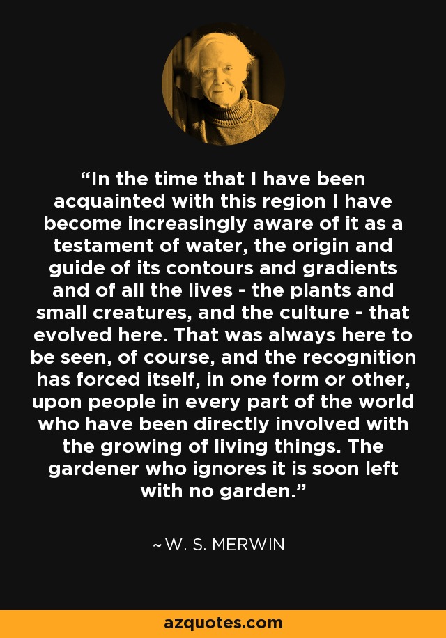 In the time that I have been acquainted with this region I have become increasingly aware of it as a testament of water, the origin and guide of its contours and gradients and of all the lives - the plants and small creatures, and the culture - that evolved here. That was always here to be seen, of course, and the recognition has forced itself, in one form or other, upon people in every part of the world who have been directly involved with the growing of living things. The gardener who ignores it is soon left with no garden. - W. S. Merwin