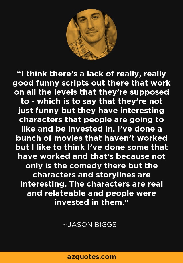 I think there's a lack of really, really good funny scripts out there that work on all the levels that they're supposed to - which is to say that they're not just funny but they have interesting characters that people are going to like and be invested in. I've done a bunch of movies that haven't worked but I like to think I've done some that have worked and that's because not only is the comedy there but the characters and storylines are interesting. The characters are real and relateable and people were invested in them. - Jason Biggs