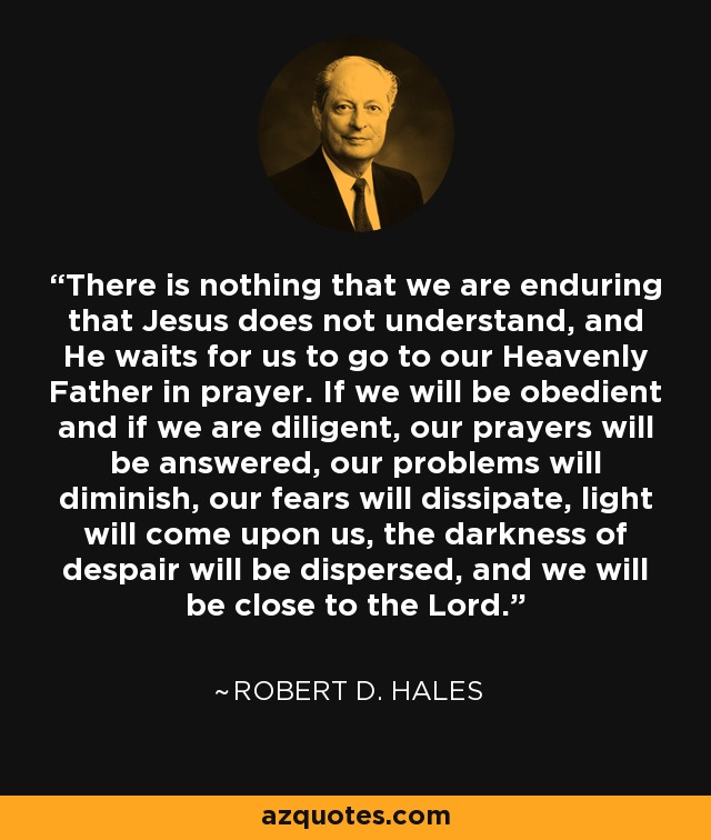 There is nothing that we are enduring that Jesus does not understand, and He waits for us to go to our Heavenly Father in prayer. If we will be obedient and if we are diligent, our prayers will be answered, our problems will diminish, our fears will dissipate, light will come upon us, the darkness of despair will be dispersed, and we will be close to the Lord. - Robert D. Hales