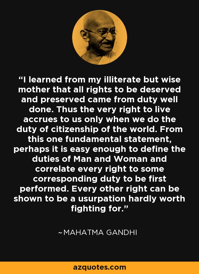 I learned from my illiterate but wise mother that all rights to be deserved and preserved came from duty well done. Thus the very right to live accrues to us only when we do the duty of citizenship of the world. From this one fundamental statement, perhaps it is easy enough to define the duties of Man and Woman and correlate every right to some corresponding duty to be first performed. Every other right can be shown to be a usurpation hardly worth fighting for. - Mahatma Gandhi