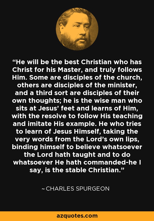 He will be the best Christian who has Christ for his Master, and truly follows Him. Some are disciples of the church, others are disciples of the minister, and a third sort are disciples of their own thoughts; he is the wise man who sits at Jesus' feet and learns of Him, with the resolve to follow His teaching and imitate His example. He who tries to learn of Jesus Himself, taking the very words from the Lord's own lips, binding himself to believe whatsoever the Lord hath taught and to do whatsoever He hath commanded-he I say, is the stable Christian. - Charles Spurgeon