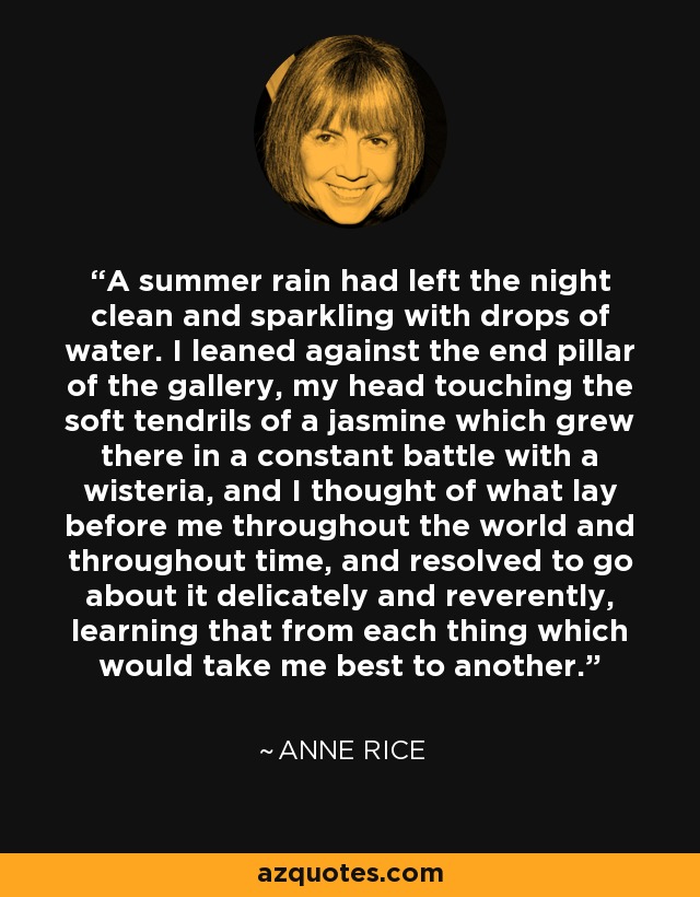 A summer rain had left the night clean and sparkling with drops of water. I leaned against the end pillar of the gallery, my head touching the soft tendrils of a jasmine which grew there in a constant battle with a wisteria, and I thought of what lay before me throughout the world and throughout time, and resolved to go about it delicately and reverently, learning that from each thing which would take me best to another. - Anne Rice