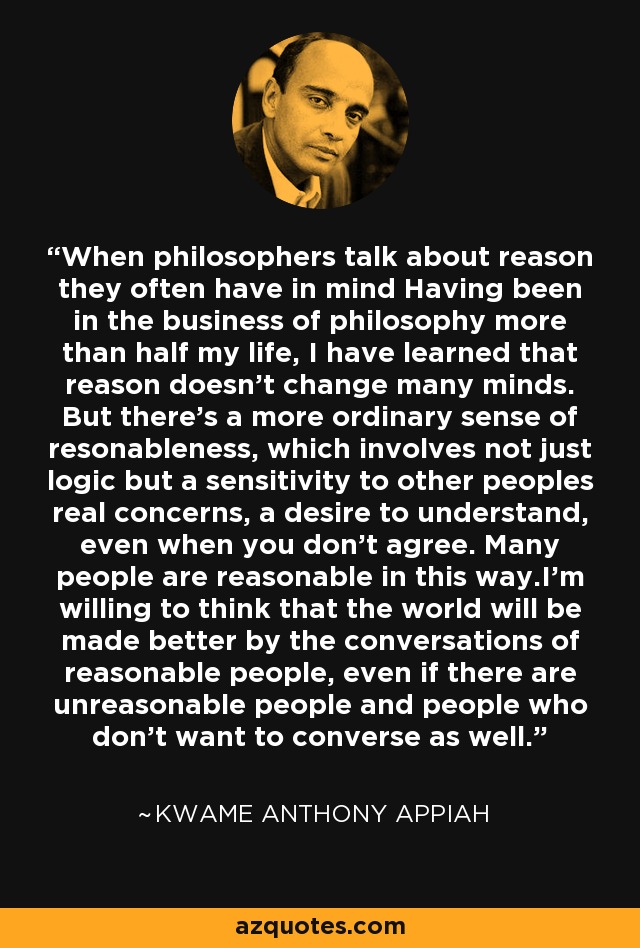 When philosophers talk about reason they often have in mind Having been in the business of philosophy more than half my life, I have learned that reason doesn't change many minds. But there's a more ordinary sense of resonableness, which involves not just logic but a sensitivity to other peoples real concerns, a desire to understand, even when you don't agree. Many people are reasonable in this way.I'm willing to think that the world will be made better by the conversations of reasonable people, even if there are unreasonable people and people who don't want to converse as well. - Kwame Anthony Appiah
