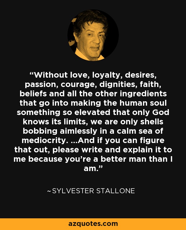 Without love, loyalty, desires, passion, courage, dignities, faith, beliefs and all the other ingredients that go into making the human soul something so elevated that only God knows its limits, we are only shells bobbing aimlessly in a calm sea of mediocrity. ...And if you can figure that out, please write and explain it to me because you're a better man than I am. - Sylvester Stallone