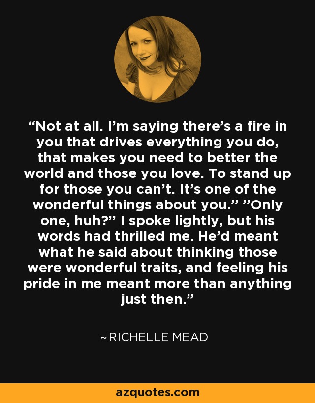 Not at all. I'm saying there's a fire in you that drives everything you do, that makes you need to better the world and those you love. To stand up for those you can't. It's one of the wonderful things about you.'' ''Only one, huh?'' I spoke lightly, but his words had thrilled me. He'd meant what he said about thinking those were wonderful traits, and feeling his pride in me meant more than anything just then. - Richelle Mead