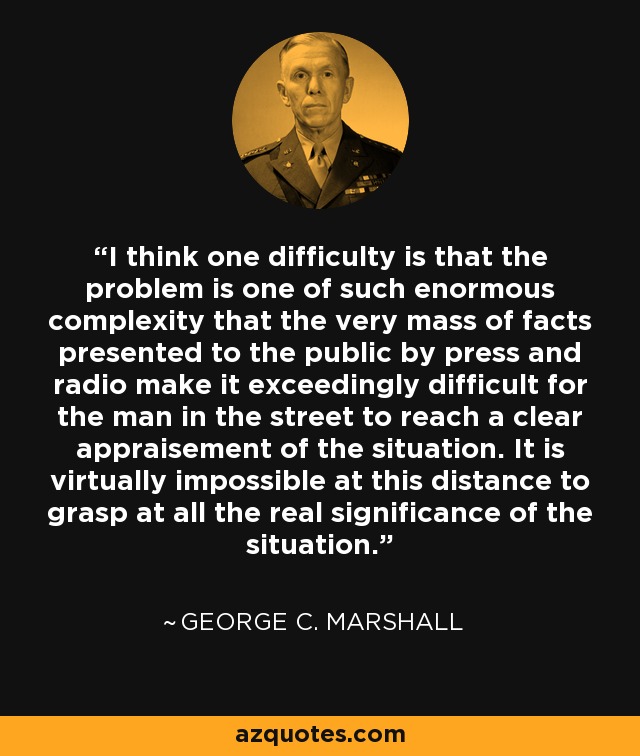 I think one difficulty is that the problem is one of such enormous complexity that the very mass of facts presented to the public by press and radio make it exceedingly difficult for the man in the street to reach a clear appraisement of the situation. It is virtually impossible at this distance to grasp at all the real significance of the situation. - George C. Marshall