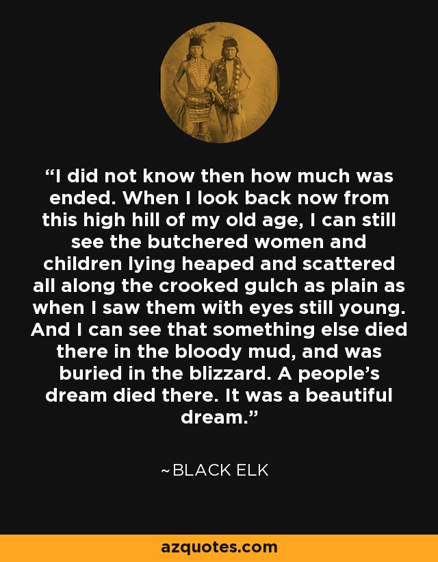 I did not know then how much was ended. When I look back now from this high hill of my old age, I can still see the butchered women and children lying heaped and scattered all along the crooked gulch as plain as when I saw them with eyes still young. And I can see that something else died there in the bloody mud, and was buried in the blizzard. A people's dream died there. It was a beautiful dream. - Black Elk