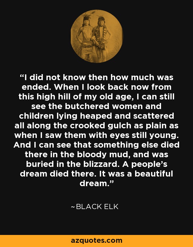 I did not know then how much was ended. When I look back now from this high hill of my old age, I can still see the butchered women and children lying heaped and scattered all along the crooked gulch as plain as when I saw them with eyes still young. And I can see that something else died there in the bloody mud, and was buried in the blizzard. A people's dream died there. It was a beautiful dream. - Black Elk