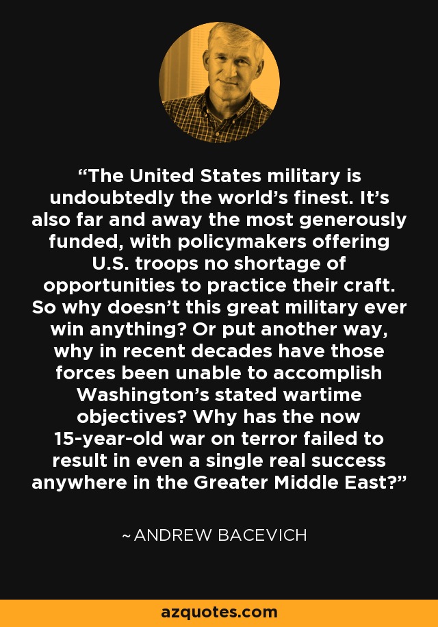 The United States military is undoubtedly the world's finest. It's also far and away the most generously funded, with policymakers offering U.S. troops no shortage of opportunities to practice their craft. So why doesn't this great military ever win anything? Or put another way, why in recent decades have those forces been unable to accomplish Washington's stated wartime objectives? Why has the now 15-year-old war on terror failed to result in even a single real success anywhere in the Greater Middle East? - Andrew Bacevich