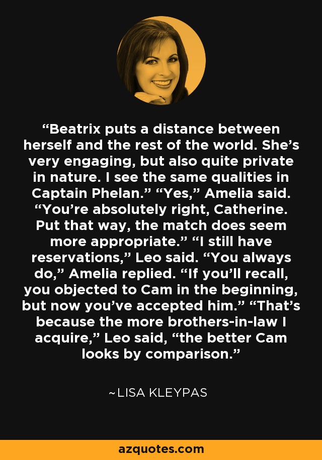 Beatrix puts a distance between herself and the rest of the world. She’s very engaging, but also quite private in nature. I see the same qualities in Captain Phelan.” “Yes,” Amelia said. “You’re absolutely right, Catherine. Put that way, the match does seem more appropriate.” “I still have reservations,” Leo said. “You always do,” Amelia replied. “If you’ll recall, you objected to Cam in the beginning, but now you’ve accepted him.” “That’s because the more brothers-in-law I acquire,” Leo said, “the better Cam looks by comparison. - Lisa Kleypas