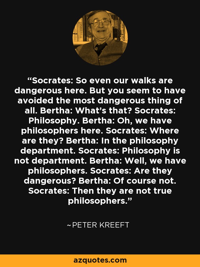 Socrates: So even our walks are dangerous here. But you seem to have avoided the most dangerous thing of all. Bertha: What's that? Socrates: Philosophy. Bertha: Oh, we have philosophers here. Socrates: Where are they? Bertha: In the philosophy department. Socrates: Philosophy is not department. Bertha: Well, we have philosophers. Socrates: Are they dangerous? Bertha: Of course not. Socrates: Then they are not true philosophers. - Peter Kreeft