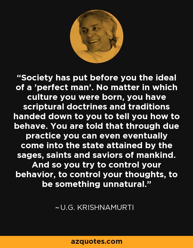 Society has put before you the ideal of a 'perfect man'. No matter in which culture you were born, you have scriptural doctrines and traditions handed down to you to tell you how to behave. You are told that through due practice you can even eventually come into the state attained by the sages, saints and saviors of mankind. And so you try to control your behavior, to control your thoughts, to be something unnatural. - U.G. Krishnamurti