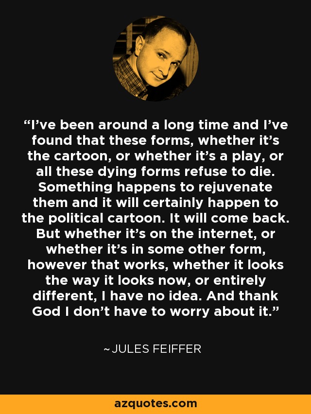 I've been around a long time and I've found that these forms, whether it's the cartoon, or whether it's a play, or all these dying forms refuse to die. Something happens to rejuvenate them and it will certainly happen to the political cartoon. It will come back. But whether it's on the internet, or whether it's in some other form, however that works, whether it looks the way it looks now, or entirely different, I have no idea. And thank God I don't have to worry about it. - Jules Feiffer
