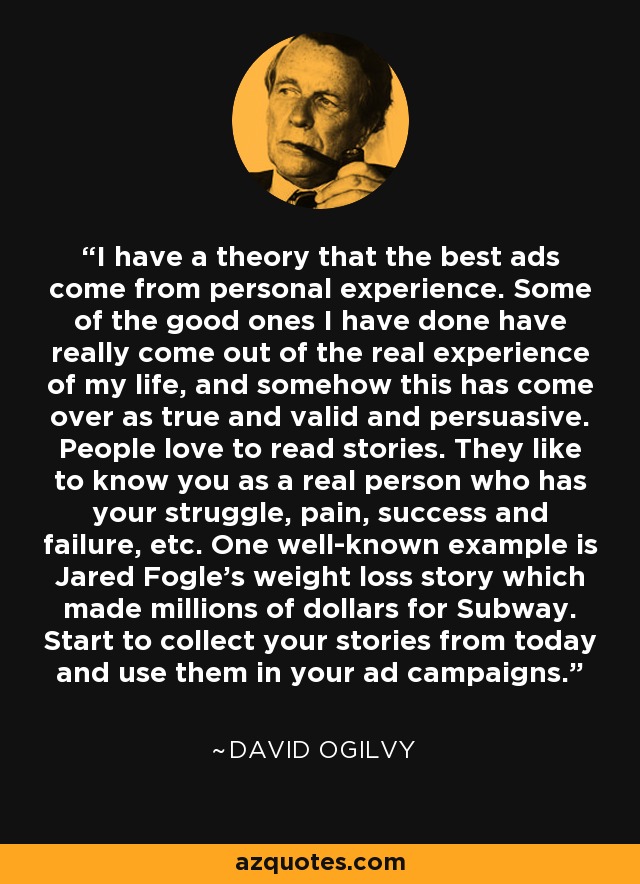 I have a theory that the best ads come from personal experience. Some of the good ones I have done have really come out of the real experience of my life, and somehow this has come over as true and valid and persuasive. People love to read stories. They like to know you as a real person who has your struggle, pain, success and failure, etc. One well-known example is Jared Fogle's weight loss story which made millions of dollars for Subway. Start to collect your stories from today and use them in your ad campaigns. - David Ogilvy