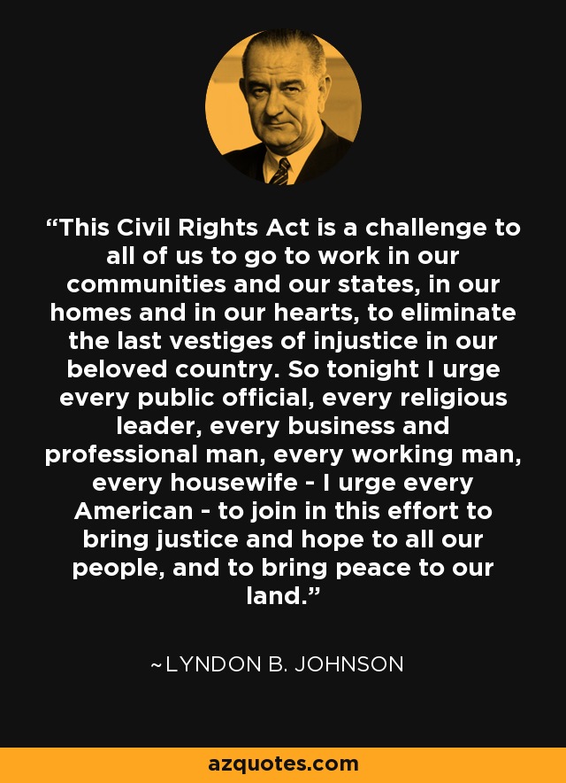 This Civil Rights Act is a challenge to all of us to go to work in our communities and our states, in our homes and in our hearts, to eliminate the last vestiges of injustice in our beloved country. So tonight I urge every public official, every religious leader, every business and professional man, every working man, every housewife - I urge every American - to join in this effort to bring justice and hope to all our people, and to bring peace to our land. - Lyndon B. Johnson
