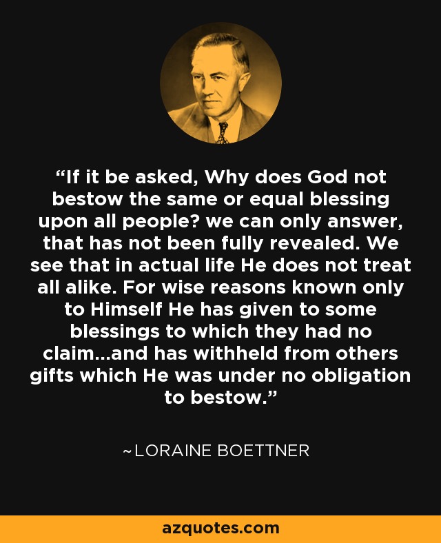 If it be asked, Why does God not bestow the same or equal blessing upon all people? we can only answer, that has not been fully revealed. We see that in actual life He does not treat all alike. For wise reasons known only to Himself He has given to some blessings to which they had no claim…and has withheld from others gifts which He was under no obligation to bestow. - Loraine Boettner