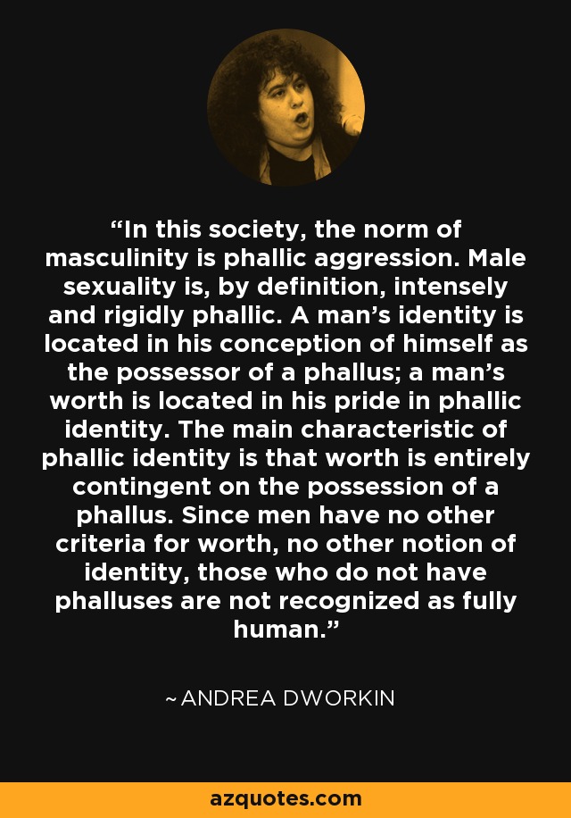 In this society, the norm of masculinity is phallic aggression. Male sexuality is, by definition, intensely and rigidly phallic. A man's identity is located in his conception of himself as the possessor of a phallus; a man's worth is located in his pride in phallic identity. The main characteristic of phallic identity is that worth is entirely contingent on the possession of a phallus. Since men have no other criteria for worth, no other notion of identity, those who do not have phalluses are not recognized as fully human. - Andrea Dworkin