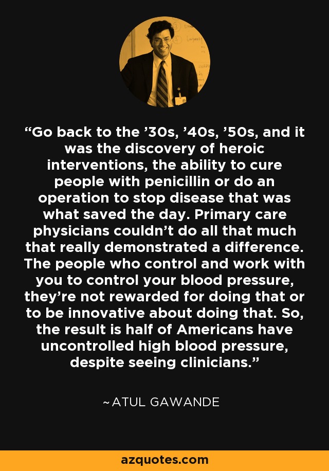 Go back to the '30s, '40s, '50s, and it was the discovery of heroic interventions, the ability to cure people with penicillin or do an operation to stop disease that was what saved the day. Primary care physicians couldn't do all that much that really demonstrated a difference. The people who control and work with you to control your blood pressure, they're not rewarded for doing that or to be innovative about doing that. So, the result is half of Americans have uncontrolled high blood pressure, despite seeing clinicians. - Atul Gawande