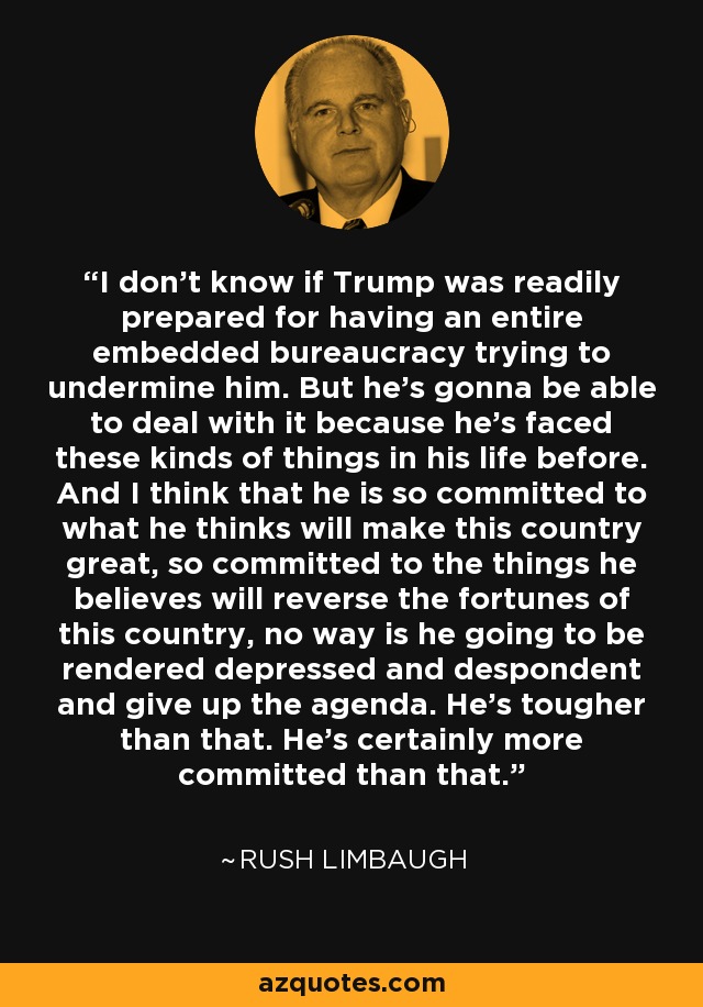 I don't know if Trump was readily prepared for having an entire embedded bureaucracy trying to undermine him. But he's gonna be able to deal with it because he's faced these kinds of things in his life before. And I think that he is so committed to what he thinks will make this country great, so committed to the things he believes will reverse the fortunes of this country, no way is he going to be rendered depressed and despondent and give up the agenda. He's tougher than that. He's certainly more committed than that. - Rush Limbaugh