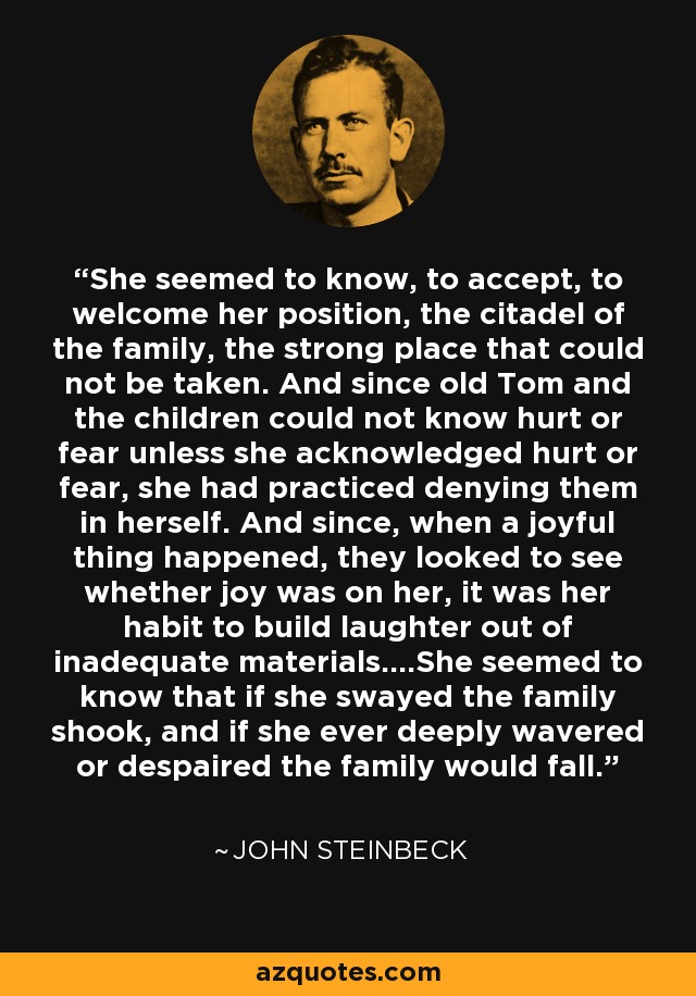 She seemed to know, to accept, to welcome her position, the citadel of the family, the strong place that could not be taken. And since old Tom and the children could not know hurt or fear unless she acknowledged hurt or fear, she had practiced denying them in herself. And since, when a joyful thing happened, they looked to see whether joy was on her, it was her habit to build laughter out of inadequate materials....She seemed to know that if she swayed the family shook, and if she ever deeply wavered or despaired the family would fall. - John Steinbeck