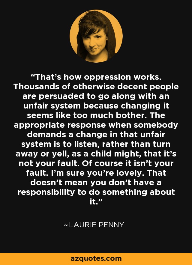 That's how oppression works. Thousands of otherwise decent people are persuaded to go along with an unfair system because changing it seems like too much bother. The appropriate response when somebody demands a change in that unfair system is to listen, rather than turn away or yell, as a child might, that it's not your fault. Of course it isn't your fault. I'm sure you're lovely. That doesn't mean you don't have a responsibility to do something about it. - Laurie Penny