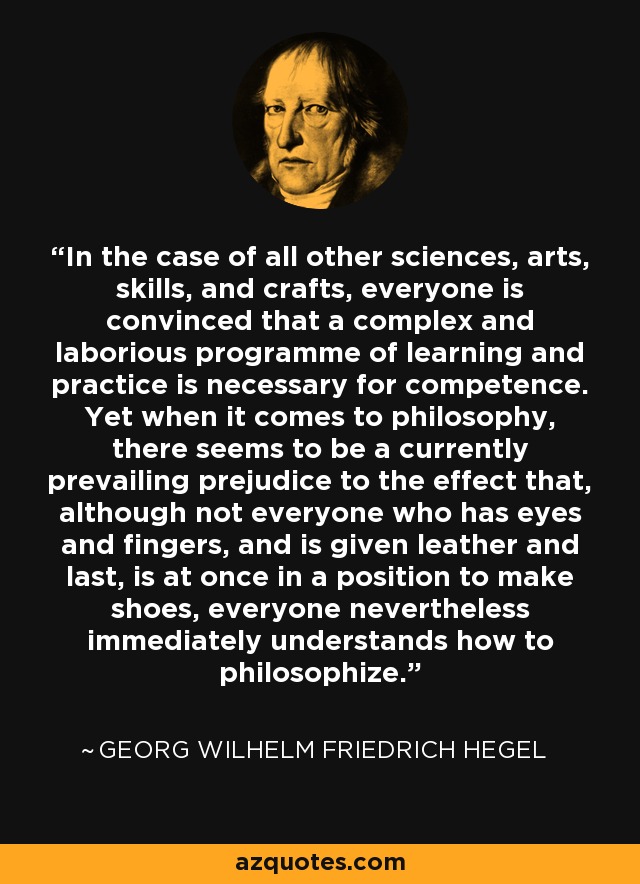 In the case of all other sciences, arts, skills, and crafts, everyone is convinced that a complex and laborious programme of learning and practice is necessary for competence. Yet when it comes to philosophy, there seems to be a currently prevailing prejudice to the effect that, although not everyone who has eyes and fingers, and is given leather and last, is at once in a position to make shoes, everyone nevertheless immediately understands how to philosophize. - Georg Wilhelm Friedrich Hegel