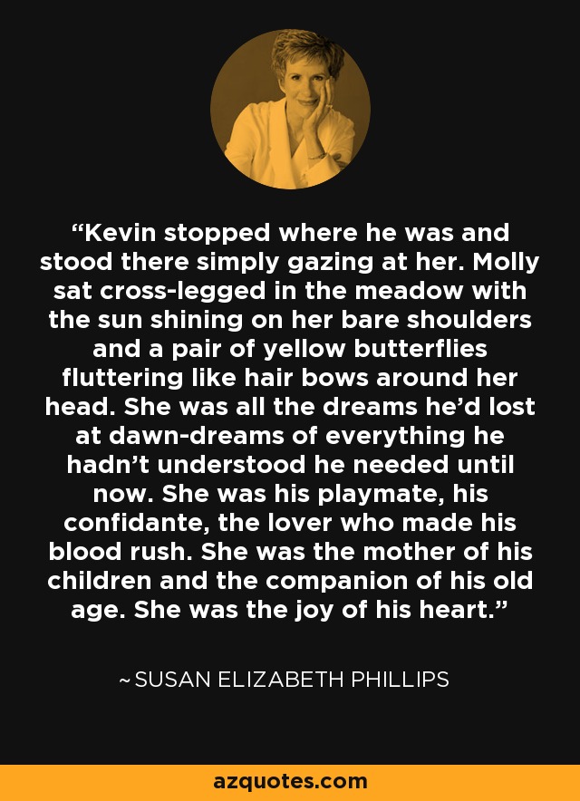 Kevin stopped where he was and stood there simply gazing at her. Molly sat cross-legged in the meadow with the sun shining on her bare shoulders and a pair of yellow butterflies fluttering like hair bows around her head. She was all the dreams he'd lost at dawn-dreams of everything he hadn't understood he needed until now. She was his playmate, his confidante, the lover who made his blood rush. She was the mother of his children and the companion of his old age. She was the joy of his heart. - Susan Elizabeth Phillips