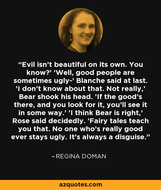 Evil isn't beautiful on its own. You know?' 'Well, good people are sometimes ugly-' Blanche said at last. 'I don't know about that. Not really,' Bear shook his head. 'If the good's there, and you look for it, you'll see it in some way.' 'I think Bear is right,' Rose said decidedly. 'Fairy tales teach you that. No one who's really good ever stays ugly. It's always a disguise. - Regina Doman