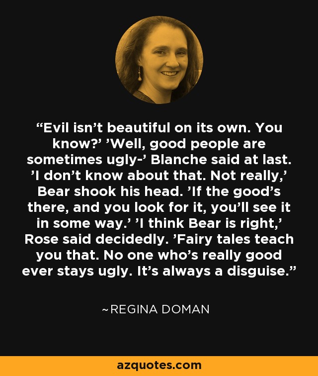 Evil isn't beautiful on its own. You know?' 'Well, good people are sometimes ugly-' Blanche said at last. 'I don't know about that. Not really,' Bear shook his head. 'If the good's there, and you look for it, you'll see it in some way.' 'I think Bear is right,' Rose said decidedly. 'Fairy tales teach you that. No one who's really good ever stays ugly. It's always a disguise. - Regina Doman