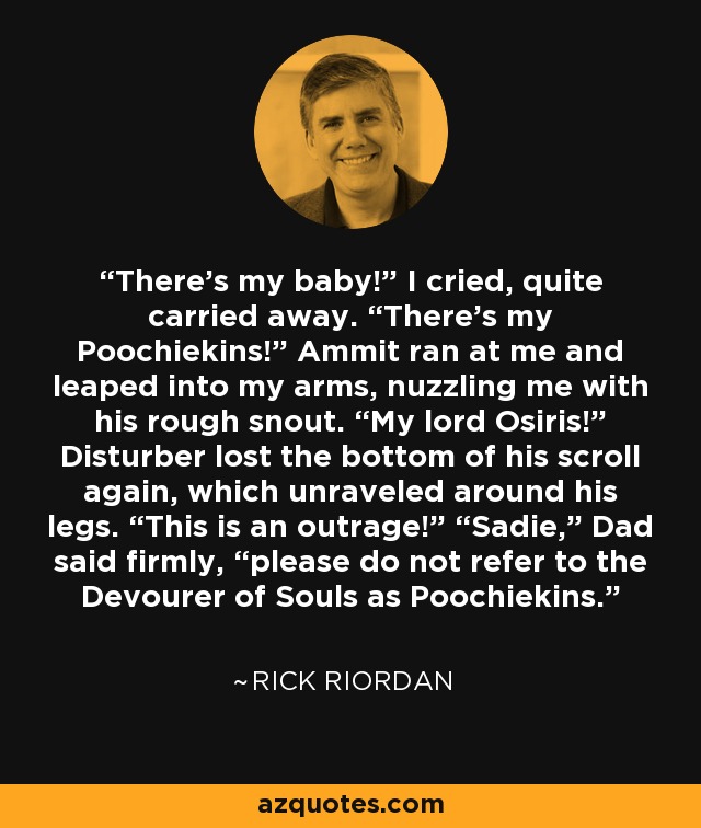 “There’s my baby!” I cried, quite carried away. “There’s my Poochiekins!” Ammit ran at me and leaped into my arms, nuzzling me with his rough snout. “My lord Osiris!” Disturber lost the bottom of his scroll again, which unraveled around his legs. “This is an outrage!” “Sadie,” Dad said firmly, “please do not refer to the Devourer of Souls as Poochiekins.” - Rick Riordan