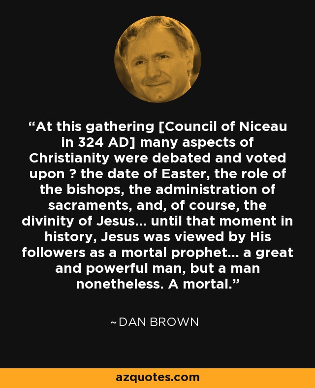 At this gathering [Council of Niceau in 324 AD] many aspects of Christianity were debated and voted upon ― the date of Easter, the role of the bishops, the administration of sacraments, and, of course, the divinity of Jesus... until that moment in history, Jesus was viewed by His followers as a mortal prophet... a great and powerful man, but a man nonetheless. A mortal. - Dan Brown