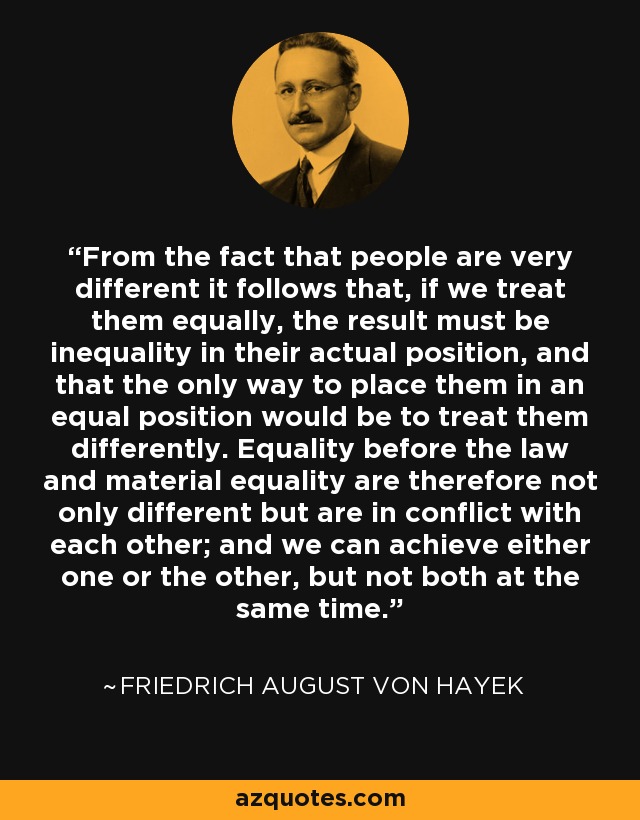 From the fact that people are very different it follows that, if we treat them equally, the result must be inequality in their actual position, and that the only way to place them in an equal position would be to treat them differently. Equality before the law and material equality are therefore not only different but are in conflict with each other; and we can achieve either one or the other, but not both at the same time. - Friedrich August von Hayek