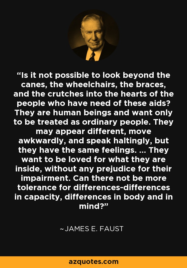 Is it not possible to look beyond the canes, the wheelchairs, the braces, and the crutches into the hearts of the people who have need of these aids? They are human beings and want only to be treated as ordinary people. They may appear different, move awkwardly, and speak haltingly, but they have the same feelings. ... They want to be loved for what they are inside, without any prejudice for their impairment. Can there not be more tolerance for differences-differences in capacity, differences in body and in mind? - James E. Faust