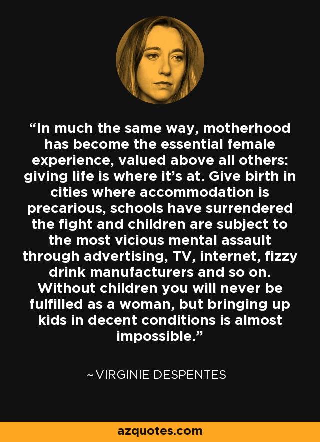 In much the same way, motherhood has become the essential female experience, valued above all others: giving life is where it's at. Give birth in cities where accommodation is precarious, schools have surrendered the fight and children are subject to the most vicious mental assault through advertising, TV, internet, fizzy drink manufacturers and so on. Without children you will never be fulfilled as a woman, but bringing up kids in decent conditions is almost impossible. - Virginie Despentes