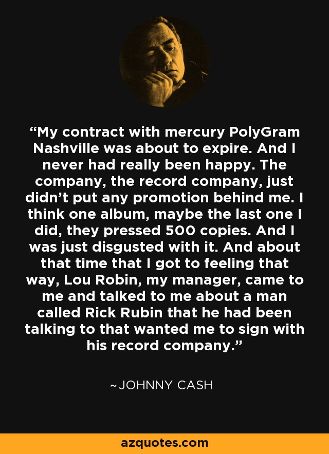 My contract with mercury PolyGram Nashville was about to expire. And I never had really been happy. The company, the record company, just didn't put any promotion behind me. I think one album, maybe the last one I did, they pressed 500 copies. And I was just disgusted with it. And about that time that I got to feeling that way, Lou Robin, my manager, came to me and talked to me about a man called Rick Rubin that he had been talking to that wanted me to sign with his record company. - Johnny Cash