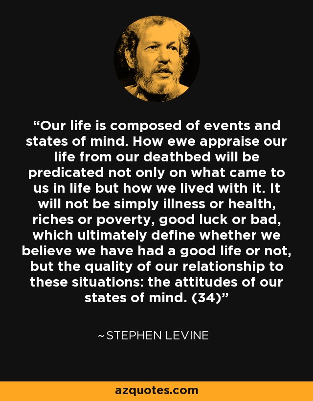 Our life is composed of events and states of mind. How ewe appraise our life from our deathbed will be predicated not only on what came to us in life but how we lived with it. It will not be simply illness or health, riches or poverty, good luck or bad, which ultimately define whether we believe we have had a good life or not, but the quality of our relationship to these situations: the attitudes of our states of mind. (34) - Stephen Levine