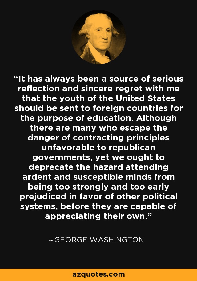 It has always been a source of serious reflection and sincere regret with me that the youth of the United States should be sent to foreign countries for the purpose of education. Although there are many who escape the danger of contracting principles unfavorable to republican governments, yet we ought to deprecate the hazard attending ardent and susceptible minds from being too strongly and too early prejudiced in favor of other political systems, before they are capable of appreciating their own. - George Washington