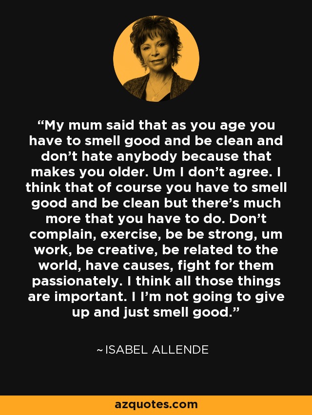 My mum said that as you age you have to smell good and be clean and don't hate anybody because that makes you older. Um I don't agree. I think that of course you have to smell good and be clean but there's much more that you have to do. Don't complain, exercise, be be strong, um work, be creative, be related to the world, have causes, fight for them passionately. I think all those things are important. I I'm not going to give up and just smell good. - Isabel Allende