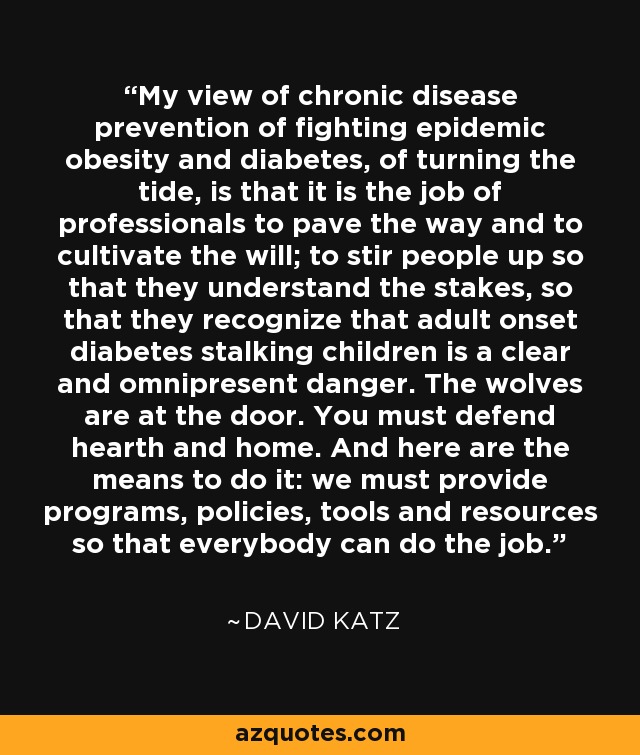 My view of chronic disease prevention of fighting epidemic obesity and diabetes, of turning the tide, is that it is the job of professionals to pave the way and to cultivate the will; to stir people up so that they understand the stakes, so that they recognize that adult onset diabetes stalking children is a clear and omnipresent danger. The wolves are at the door. You must defend hearth and home. And here are the means to do it: we must provide programs, policies, tools and resources so that everybody can do the job. - David Katz
