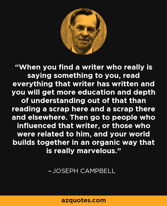 When you find a writer who really is saying something to you, read everything that writer has written and you will get more education and depth of understanding out of that than reading a scrap here and a scrap there and elsewhere. Then go to people who influenced that writer, or those who were related to him, and your world builds together in an organic way that is really marvelous. - Joseph Campbell
