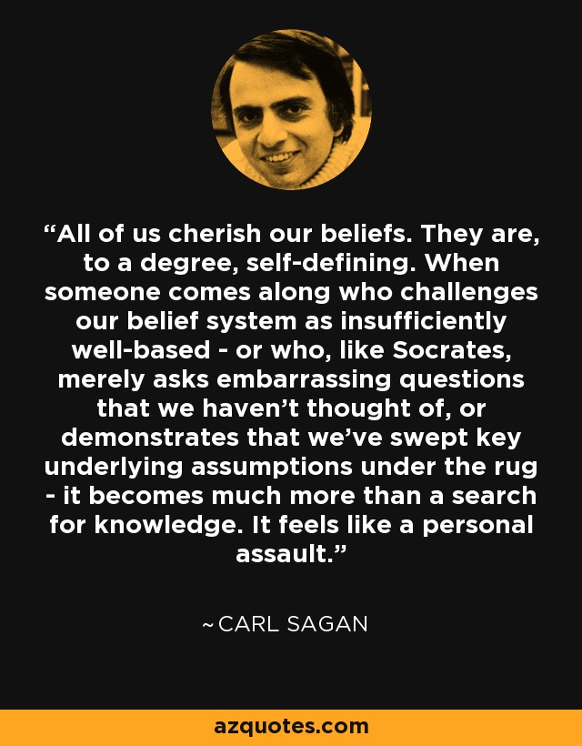 All of us cherish our beliefs. They are, to a degree, self-defining. When someone comes along who challenges our belief system as insufficiently well-based - or who, like Socrates, merely asks embarrassing questions that we haven't thought of, or demonstrates that we've swept key underlying assumptions under the rug - it becomes much more than a search for knowledge. It feels like a personal assault. - Carl Sagan