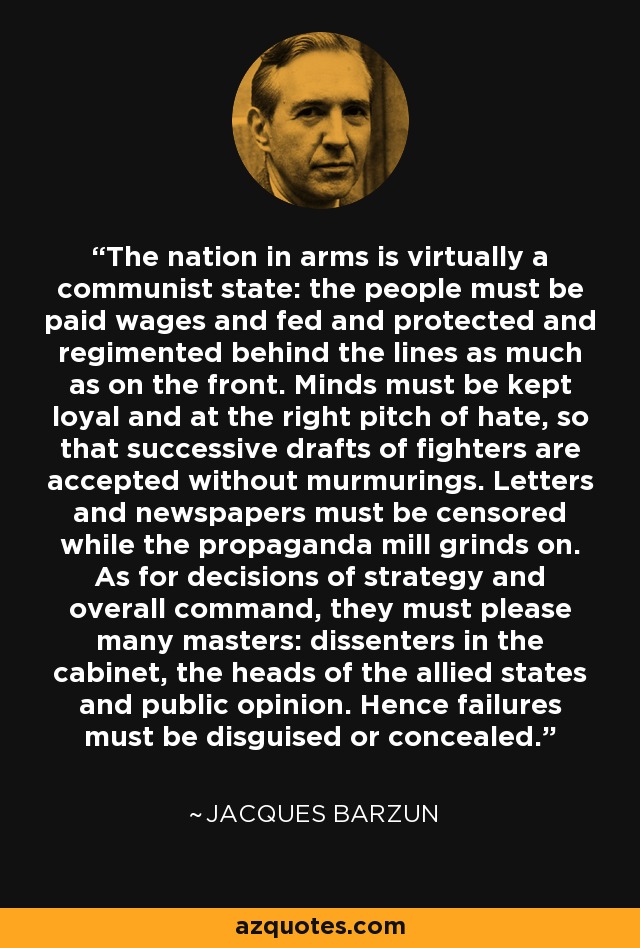 The nation in arms is virtually a communist state: the people must be paid wages and fed and protected and regimented behind the lines as much as on the front. Minds must be kept loyal and at the right pitch of hate, so that successive drafts of fighters are accepted without murmurings. Letters and newspapers must be censored while the propaganda mill grinds on. As for decisions of strategy and overall command, they must please many masters: dissenters in the cabinet, the heads of the allied states and public opinion. Hence failures must be disguised or concealed. - Jacques Barzun